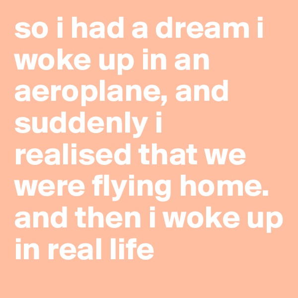 so i had a dream i woke up in an aeroplane, and suddenly i realised that we were flying home. and then i woke up 
in real life