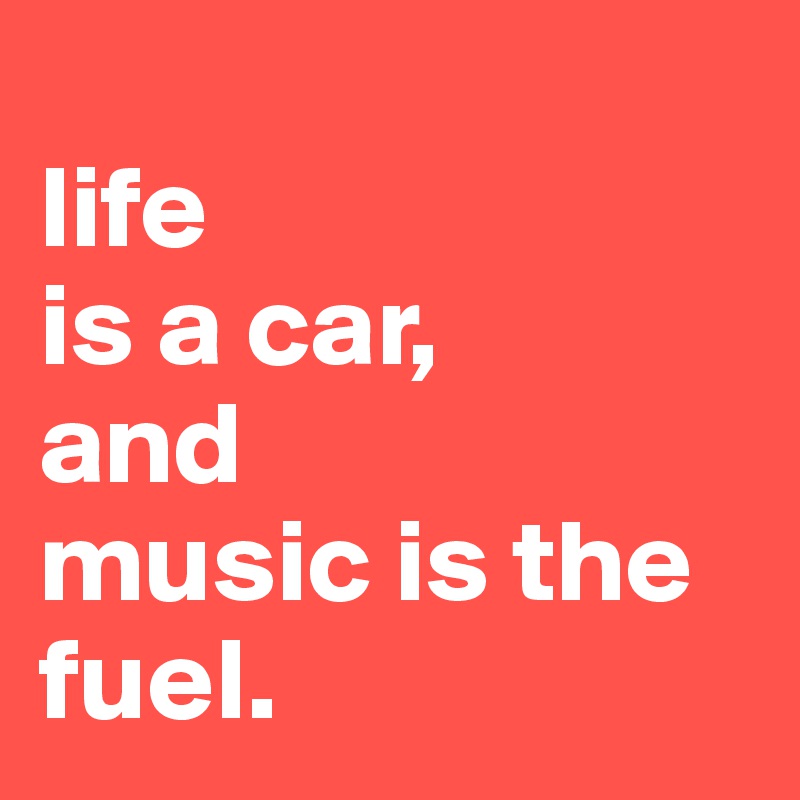
life 
is a car,
and 
music is the fuel.