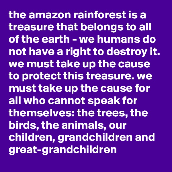 the amazon rainforest is a treasure that belongs to all of the earth - we humans do not have a right to destroy it. we must take up the cause to protect this treasure. we must take up the cause for all who cannot speak for themselves: the trees, the birds, the animals, our children, grandchildren and great-grandchildren 