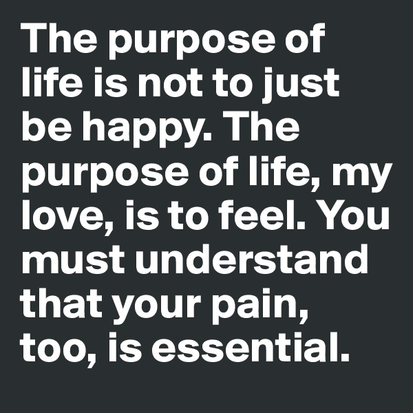 The purpose of life is not to just be happy. The purpose of life, my love, is to feel. You must understand that your pain, too, is essential. 