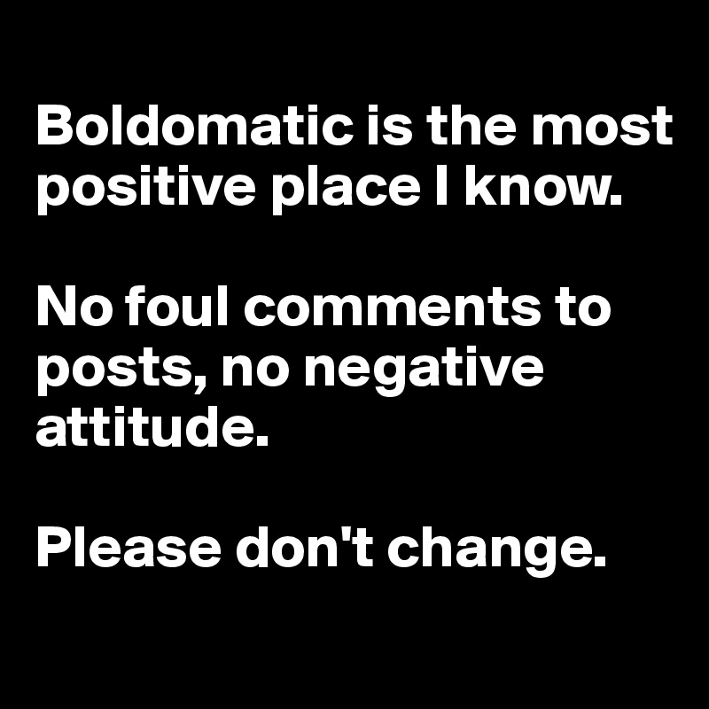 
Boldomatic is the most positive place I know. 

No foul comments to posts, no negative attitude. 

Please don't change. 
