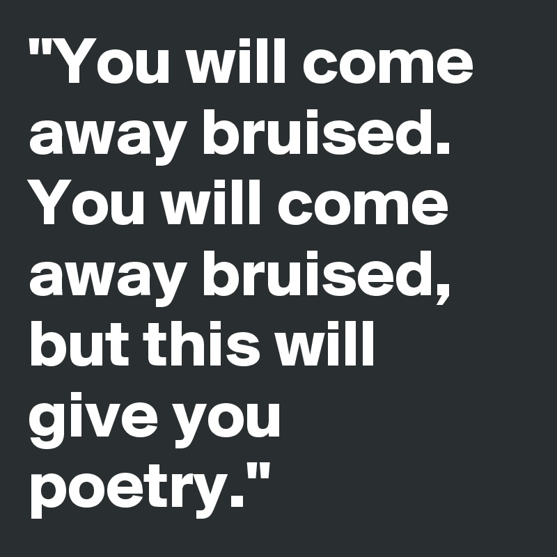 "You will come away bruised.
You will come away bruised, but this will give you poetry."