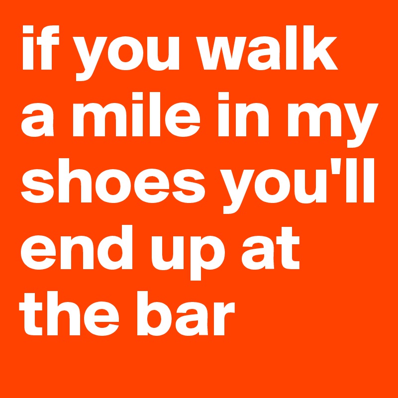if you walk a mile in my shoes you'll end up at the bar