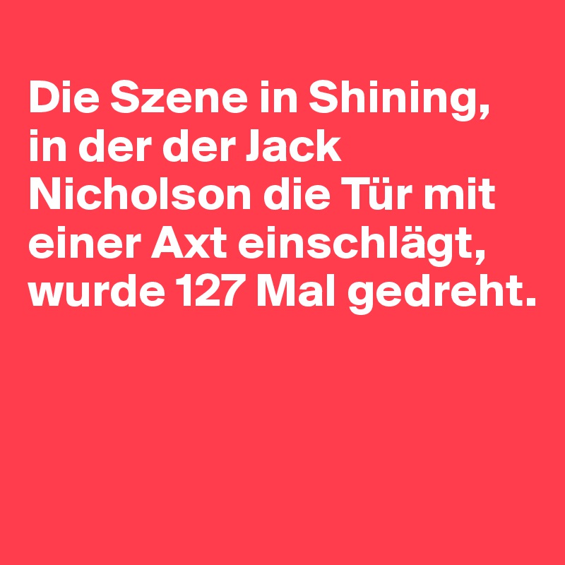 
Die Szene in Shining, in der der Jack Nicholson die Tür mit einer Axt einschlägt, wurde 127 Mal gedreht.




