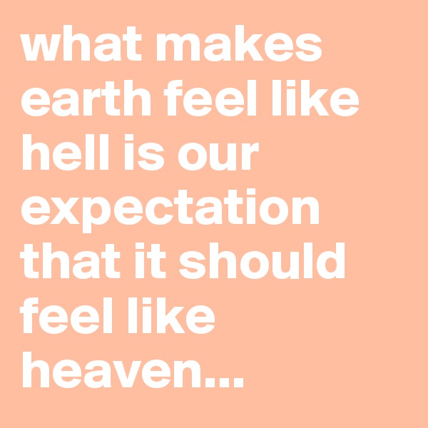 what makes earth feel like hell is our expectation that it should feel like heaven...