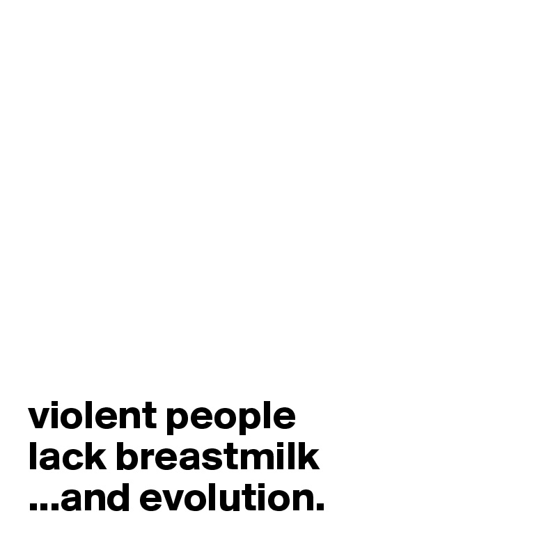 








violent people 
lack breastmilk
...and evolution.