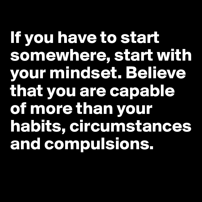 
If you have to start somewhere, start with your mindset. Believe that you are capable of more than your habits, circumstances and compulsions.

