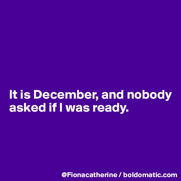 





It is December, and nobody 
asked if I was ready.



