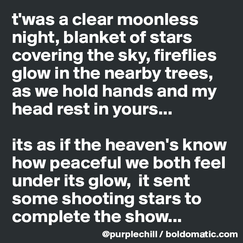 t'was a clear moonless night, blanket of stars covering the sky, fireflies glow in the nearby trees, as we hold hands and my head rest in yours...

its as if the heaven's know how peaceful we both feel under its glow,  it sent some shooting stars to complete the show...