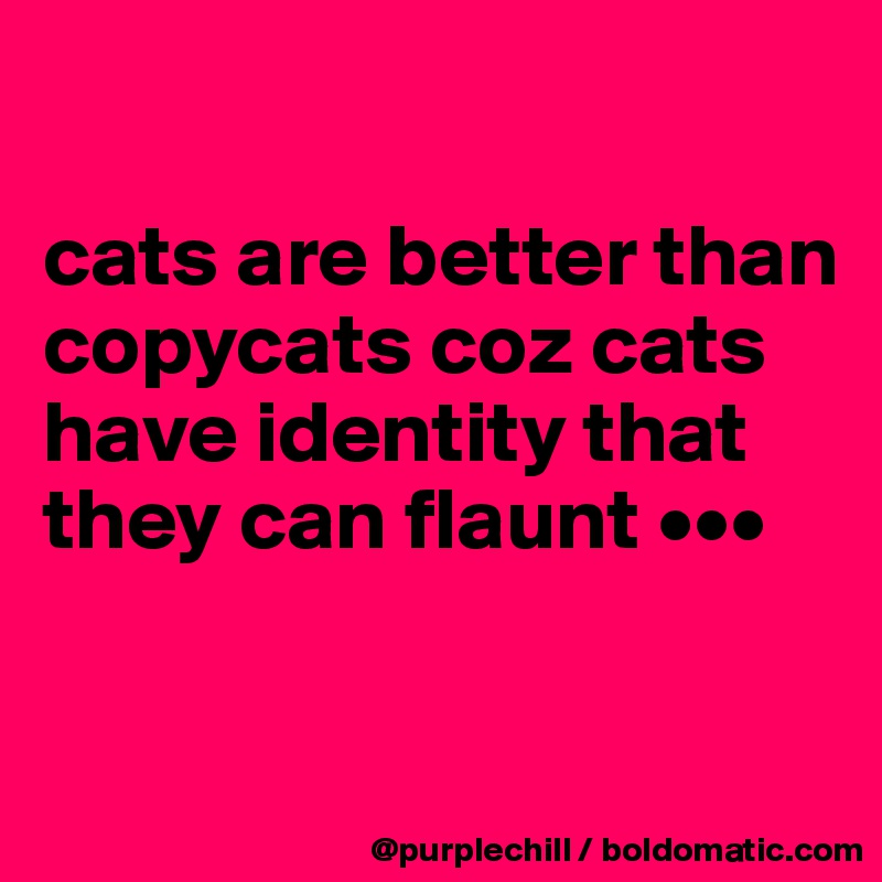 

cats are better than copycats coz cats have identity that they can flaunt •••

