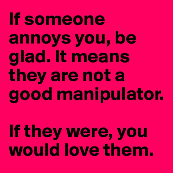 If someone annoys you, be glad. It means they are not a good manipulator.

If they were, you would love them.