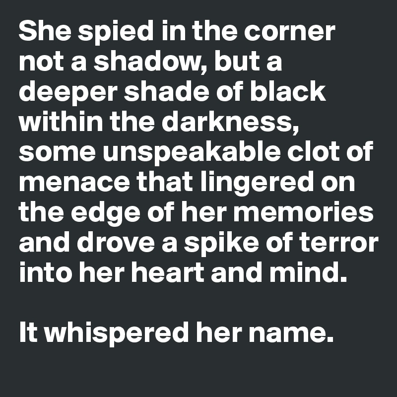 She spied in the corner not a shadow, but a deeper shade of black within the darkness, some unspeakable clot of menace that lingered on the edge of her memories and drove a spike of terror into her heart and mind. 

It whispered her name. 