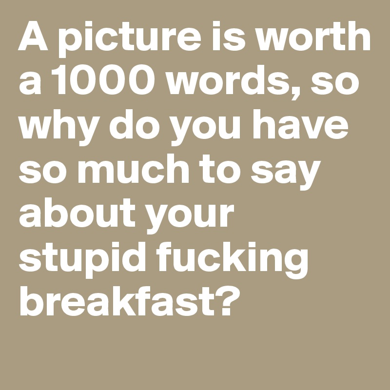 A picture is worth a 1000 words, so why do you have so much to say about your stupid fucking breakfast? 