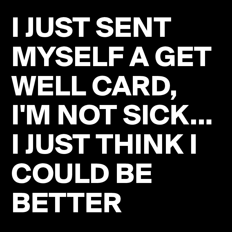 I JUST SENT MYSELF A GET WELL CARD, I'M NOT SICK... I JUST THINK I COULD BE BETTER 