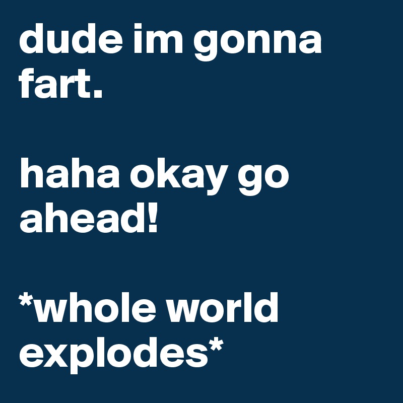 dude im gonna fart.

haha okay go ahead!

*whole world explodes*