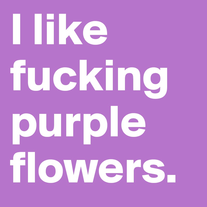 I like fucking purple flowers.