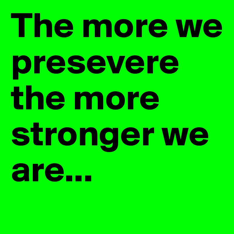 The more we presevere the more stronger we are...