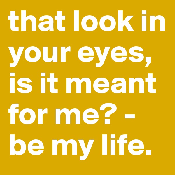that look in your eyes, is it meant for me? - be my life.
