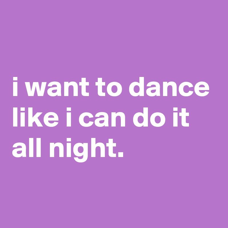 

i want to dance like i can do it all night.

