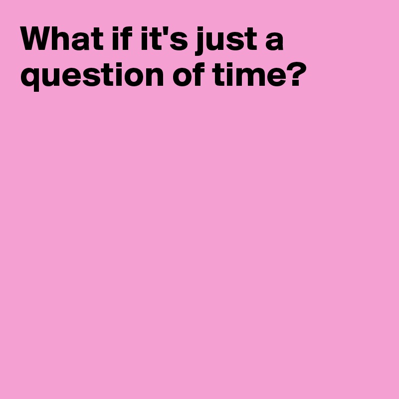 What if it's just a question of time?







