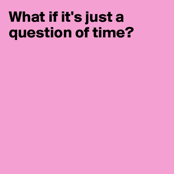 What if it's just a question of time?







