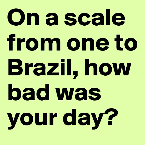 On a scale from one to Brazil, how bad was your day?