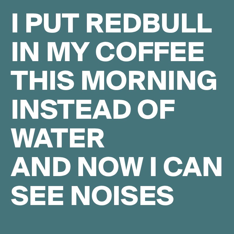 I PUT REDBULL IN MY COFFEE THIS MORNING INSTEAD OF WATER
AND NOW I CAN SEE NOISES