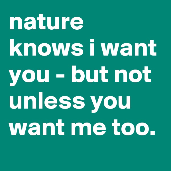 nature knows i want you - but not unless you want me too.