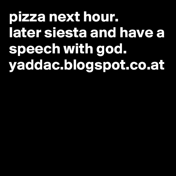 pizza next hour.
later siesta and have a speech with god.
yaddac.blogspot.co.at