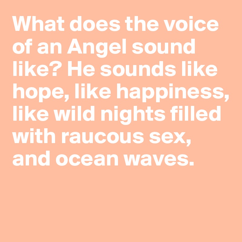 What does the voice of an Angel sound like? He sounds like hope, like happiness, like wild nights filled with raucous sex, and ocean waves. 

