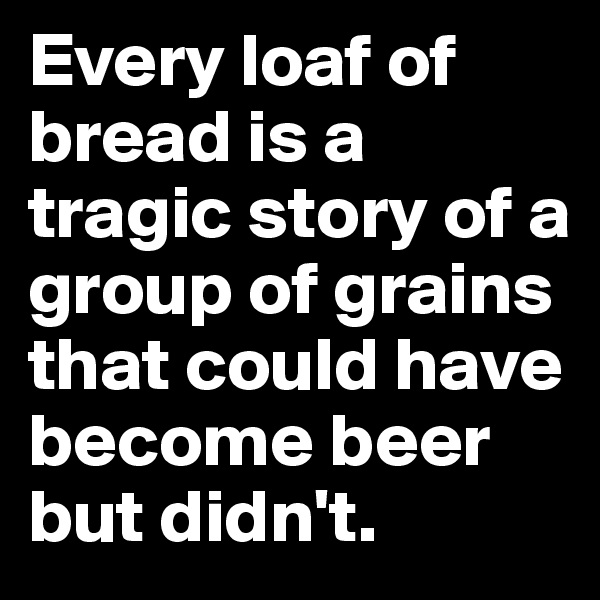 Every loaf of bread is a tragic story of a group of grains that could have become beer but didn't.