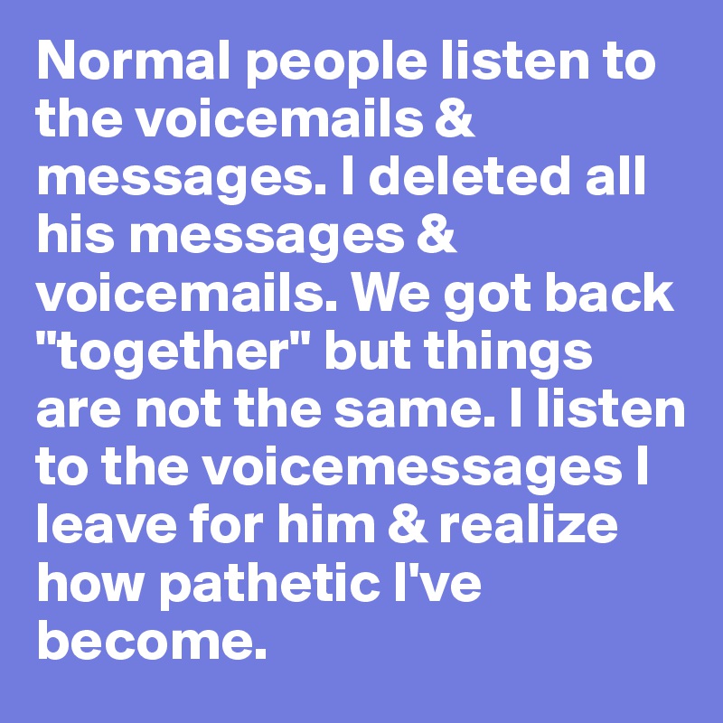Normal people listen to the voicemails & messages. I deleted all his messages & voicemails. We got back "together" but things are not the same. I listen to the voicemessages I leave for him & realize how pathetic I've become. 