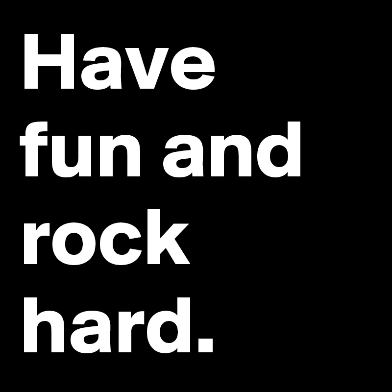 Have fun and rock hard. 