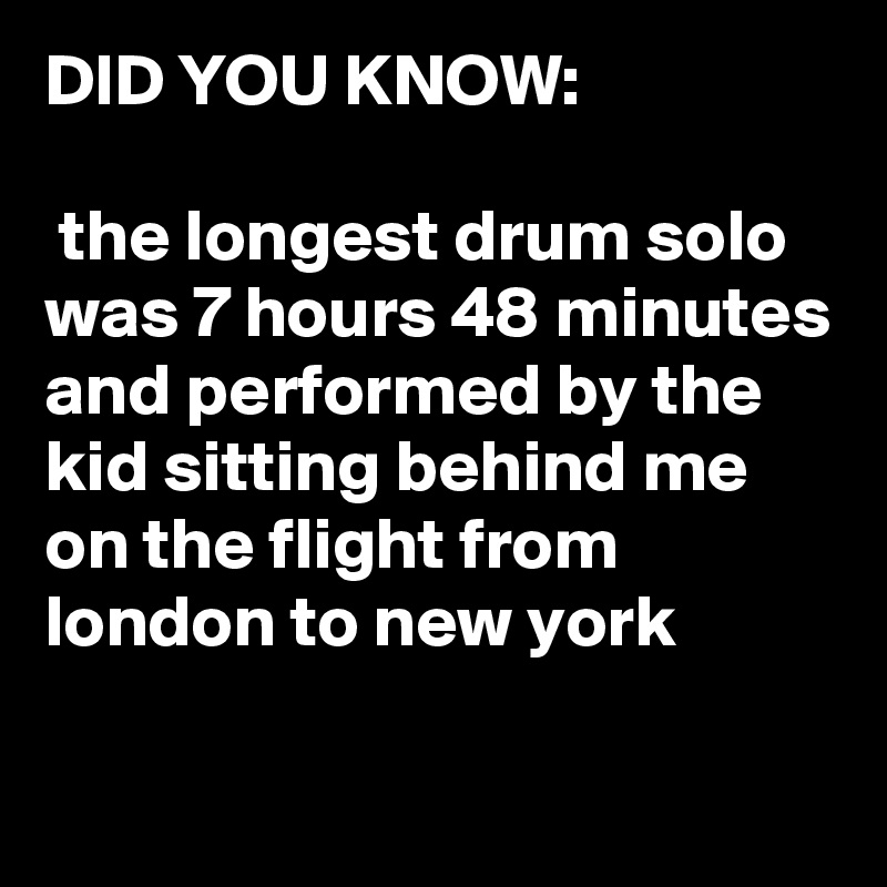 DID YOU KNOW:

 the longest drum solo was 7 hours 48 minutes and performed by the kid sitting behind me on the flight from london to new york


