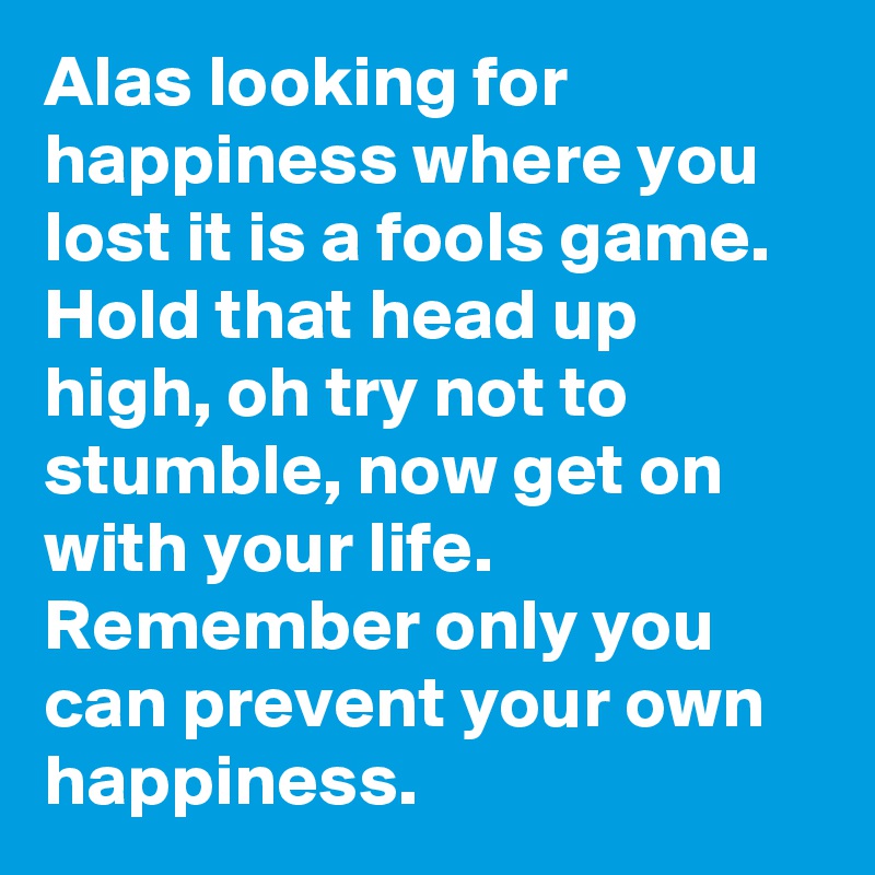 Alas looking for happiness where you lost it is a fools game. Hold that head up high, oh try not to stumble, now get on with your life. Remember only you can prevent your own happiness.