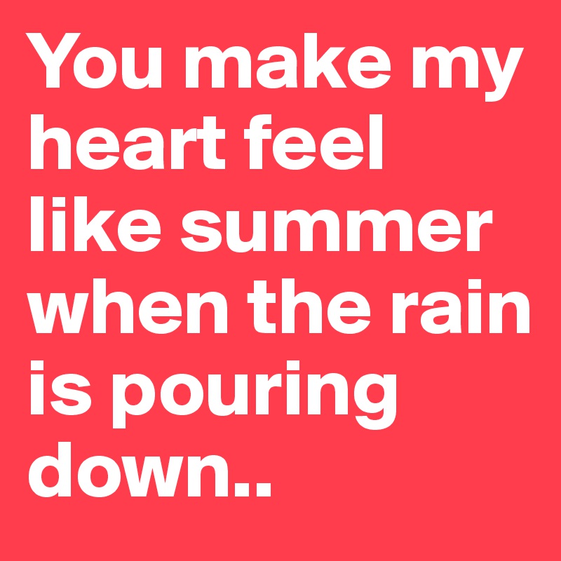 You make my heart feel like summer when the rain is pouring down..