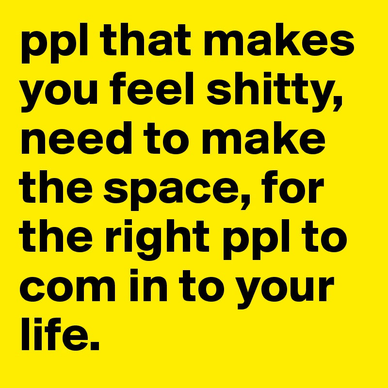 ppl that makes you feel shitty, need to make the space, for the right ppl to com in to your life.