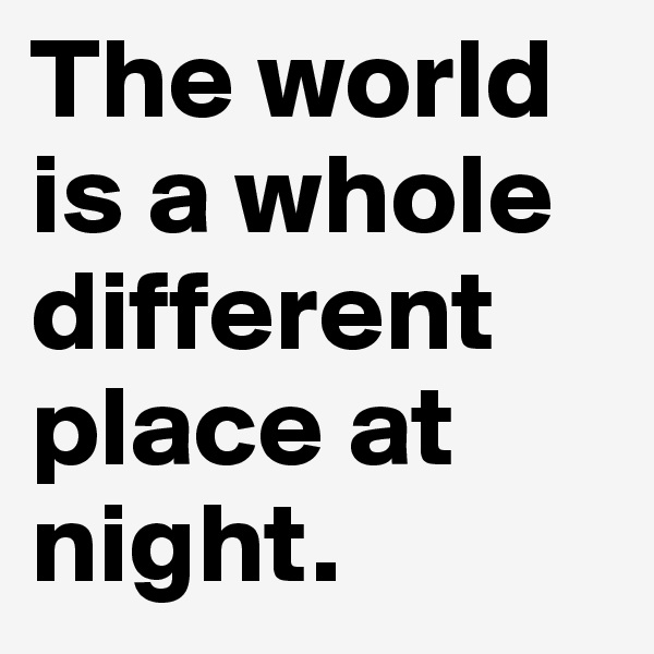 The world is a whole different place at night. 