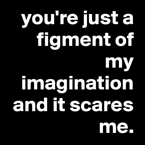 you're just a figment of my imagination and it scares me.