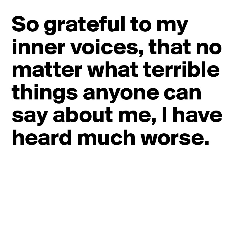 So grateful to my inner voices, that no matter what terrible things anyone can say about me, I have heard much worse.


