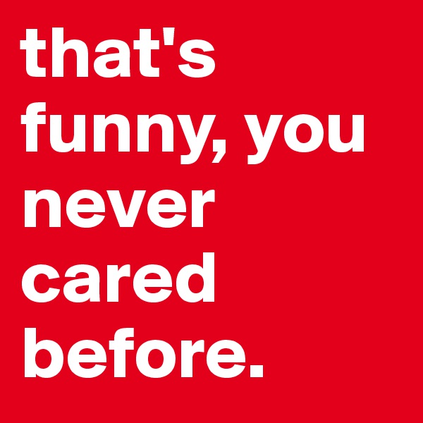 that's funny, you never cared before. 