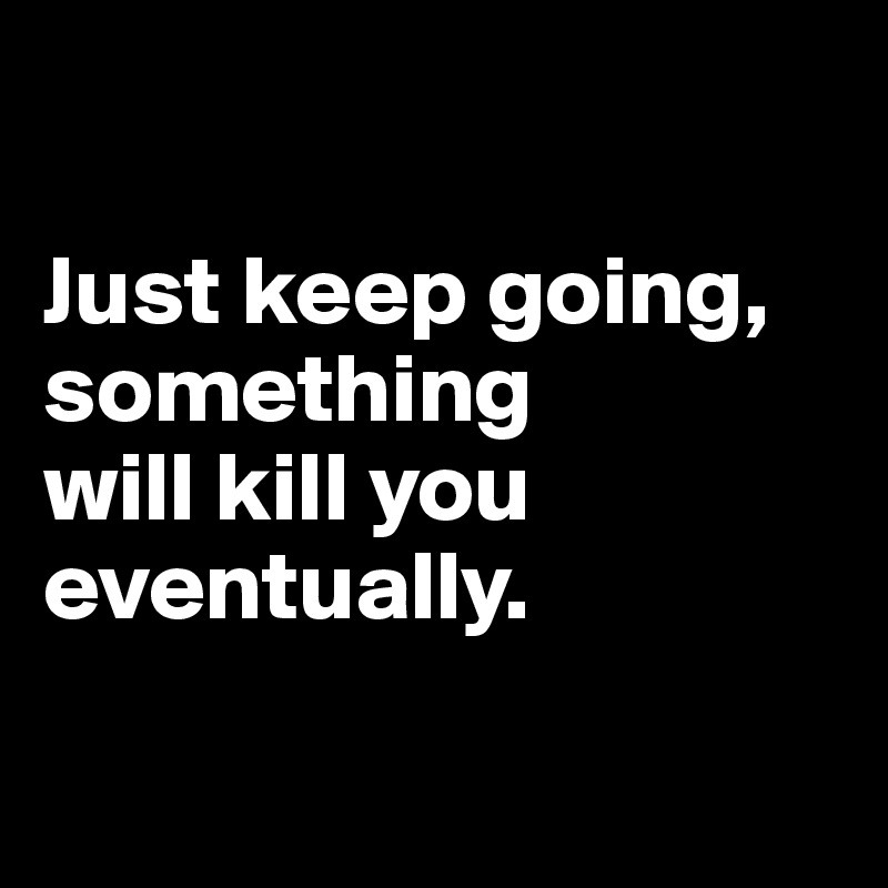 

Just keep going, something 
will kill you eventually.

