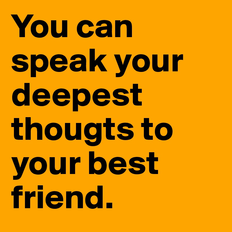 You can speak your deepest thougts to your best friend. 