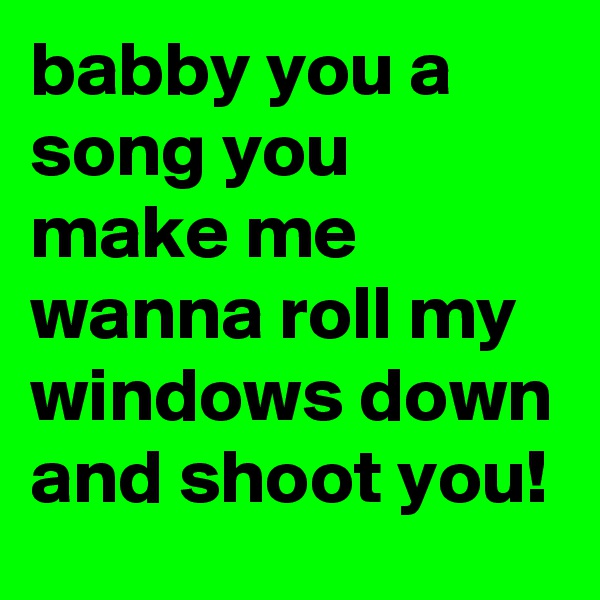 babby you a song you make me wanna roll my windows down and shoot you!