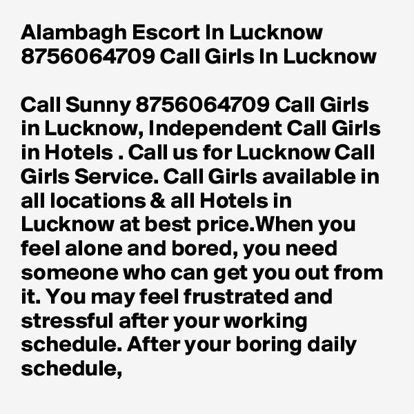 Alambagh Escort In Lucknow 8756064709 Call Girls In Lucknow

Call Sunny 8756064709 Call Girls in Lucknow, Independent Call Girls in Hotels . Call us for Lucknow Call Girls Service. Call Girls available in all locations & all Hotels in Lucknow at best price.When you feel alone and bored, you need someone who can get you out from it. You may feel frustrated and stressful after your working schedule. After your boring daily schedule, 
