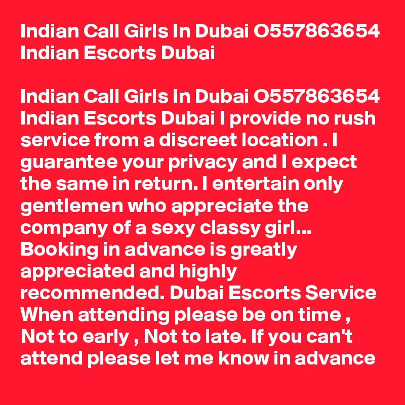 Indian Call Girls In Dubai O557863654 Indian Escorts Dubai

Indian Call Girls In Dubai O557863654 Indian Escorts Dubai I provide no rush service from a discreet location . I guarantee your privacy and I expect the same in return. I entertain only gentlemen who appreciate the company of a sexy classy girl... Booking in advance is greatly appreciated and highly recommended. Dubai Escorts Service When attending please be on time , Not to early , Not to late. If you can't attend please let me know in advance