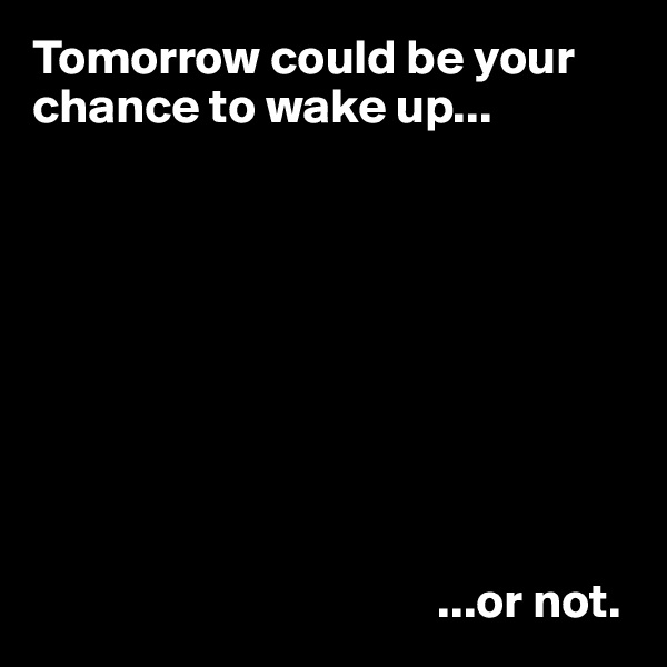 Tomorrow could be your chance to wake up...









                                         ...or not.