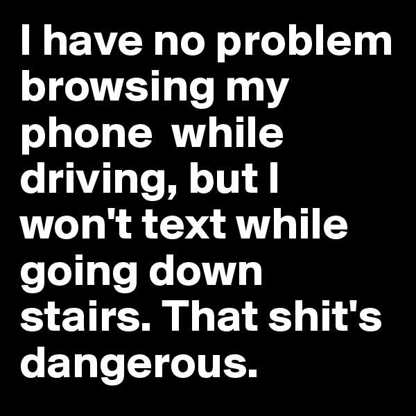 I have no problem browsing my phone  while driving, but I won't text while going down stairs. That shit's dangerous.
