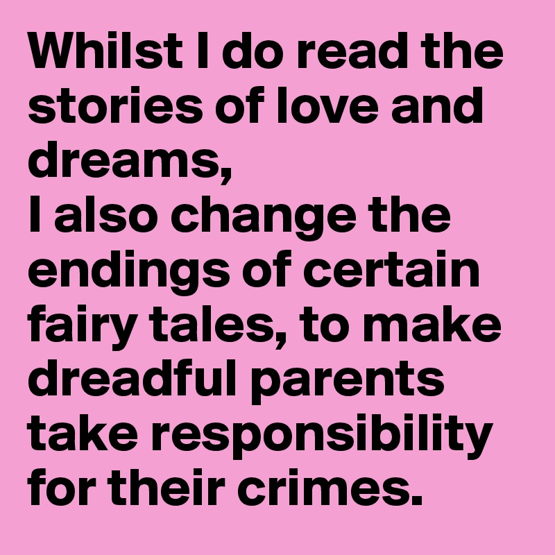 Whilst I do read the stories of love and dreams, 
I also change the endings of certain fairy tales, to make dreadful parents take responsibility for their crimes.