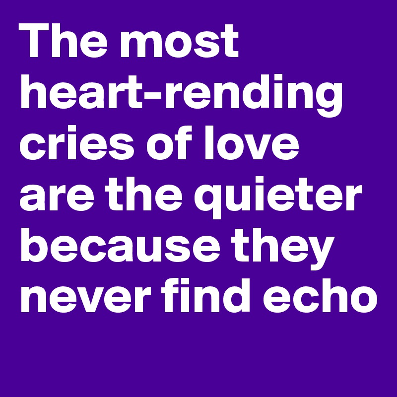 The most heart-rending cries of love are the quieter because they never find echo